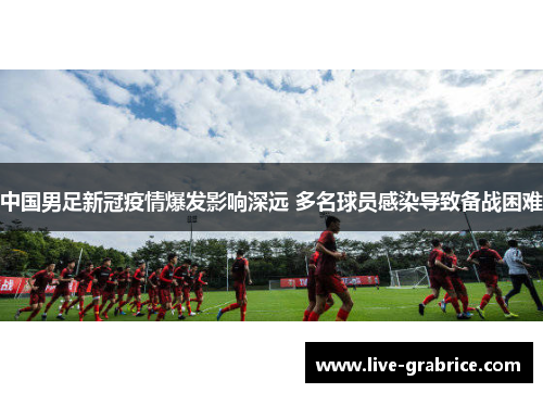 中国男足新冠疫情爆发影响深远 多名球员感染导致备战困难